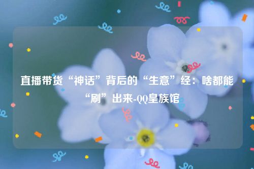 直播带货“神话”背后的“生意”经：啥都能“刷”出来-QQ皇族馆