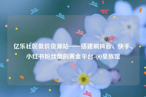 亿乐社区低价货源站——搭建刷抖音、快手、小红书粉丝量的黄金平台-QQ皇族馆