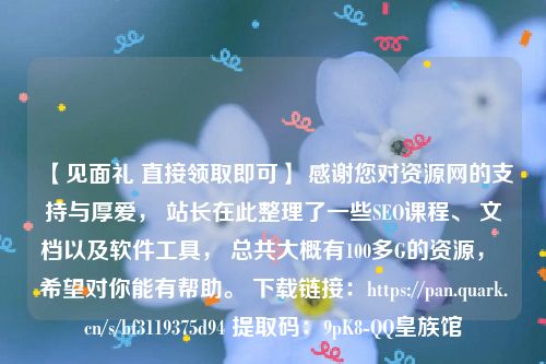 【见面礼 直接领取即可】 感谢您对资源网的支持与厚爱， 站长在此整理了一些SEO课程、 文档以及软件工具， 总共大概有100多G的资源， 希望对你能有帮助。 下载链接：https://pan.quark.cn/s/bf3119375d94 提取码：9pK8-QQ皇族馆