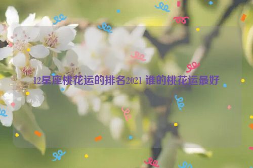 12星座桃花运的排名2021 谁的桃花运最好