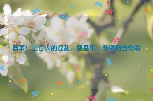 真事！三百人的淫乱，叠叠乐，卧槽相当炸裂