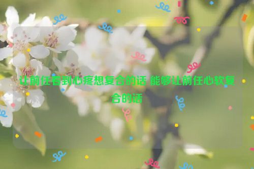 让前任看到心疼想复合的话 能够让前任心软复合的话