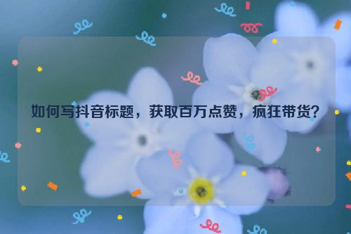 如何写抖音标题，获取百万点赞，疯狂带货？