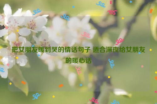 把女朋友暖到哭的情话句子 适合深夜给女朋友的暖心话